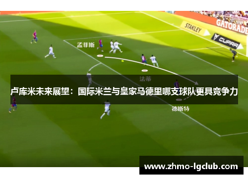 卢库米未来展望：国际米兰与皇家马德里哪支球队更具竞争力