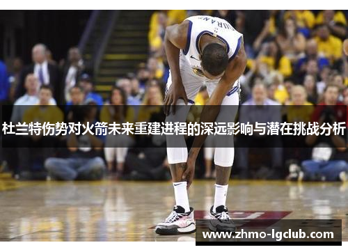 杜兰特伤势对火箭未来重建进程的深远影响与潜在挑战分析