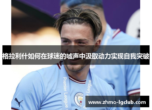 格拉利什如何在球迷的嘘声中汲取动力实现自我突破