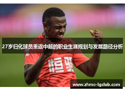 27岁归化球员重返中超的职业生涯规划与发展路径分析
