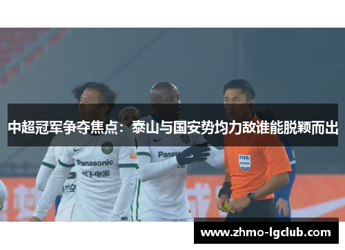 中超冠军争夺焦点：泰山与国安势均力敌谁能脱颖而出