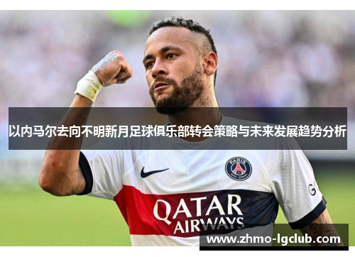 以内马尔去向不明新月足球俱乐部转会策略与未来发展趋势分析