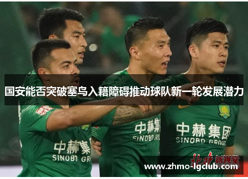 国安能否突破塞鸟入籍障碍推动球队新一轮发展潜力