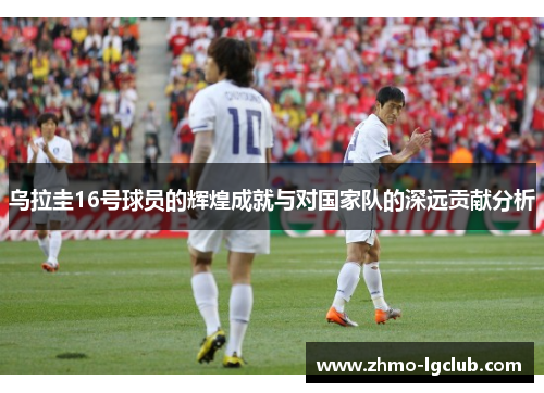 乌拉圭16号球员的辉煌成就与对国家队的深远贡献分析