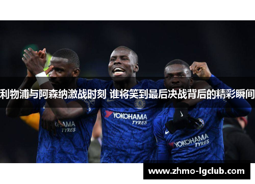 利物浦与阿森纳激战时刻 谁将笑到最后决战背后的精彩瞬间