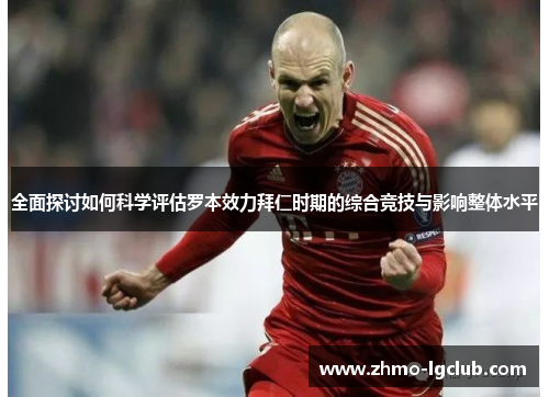 全面探讨如何科学评估罗本效力拜仁时期的综合竞技与影响整体水平